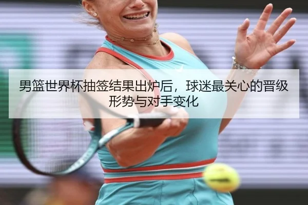 男篮世界杯抽签结果出炉后，球迷最关心的晋级形势与对手变化（kaiyun）