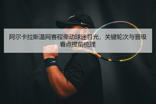 阿尔卡拉斯温网赛程牵动球迷目光，关键轮次与晋级看点提前梳理（kaiyun）
